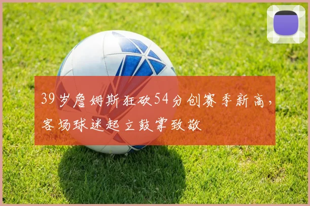 39岁詹姆斯狂砍54分创赛季新高,客场球迷起立鼓掌致敬 - 米兰体育登录