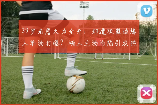 39岁老詹火力全开,却遭联盟边缘人单场打爆?湖人主场沦陷引发热议 - 米兰体育登录